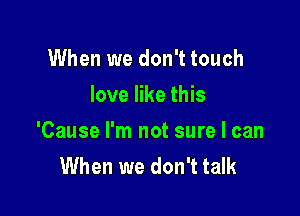 When we don't touch
love like this

'Cause I'm not sure I can
When we don't talk