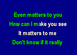 Even matters to you
How can I make you see
It matters to me

Don't know if it really