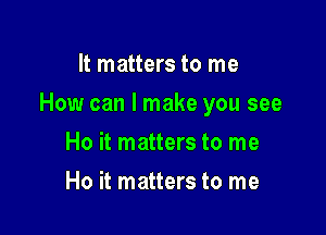 It matters to me

How can I make you see

Ho it matters to me
Ho it matters to me