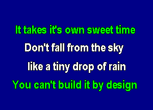It takes it's own sweet time
Don't fall from the sky

like a tiny drop of rain

You can't build it by design