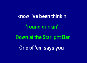 know I've been thinkin'

'round drinkin'

Down at the Starlight Bar

One of 'em says you