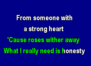 From someone with
a strong heart
'Cause roses wither away

What I really need is honesty