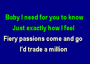 Baby I need for you to know
Just exactly how I feel

Fiery passions come and go

I'd trade a million