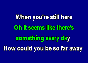 When you're still here
Oh it seems like there's

something every day

How could you be so far away