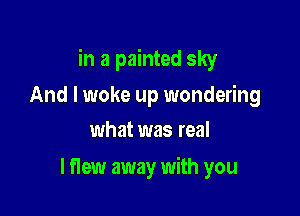 in a painted sky

And I woke up wondering
what was real

I flew away with you
