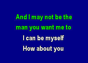 And I may not be the
man you want me to

I can be myself

How about you