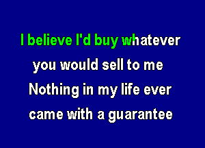 I believe I'd buy whatever
you would sell to me

Nothing in my life ever

came with a guarantee