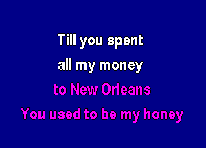 Till you spent

all my money