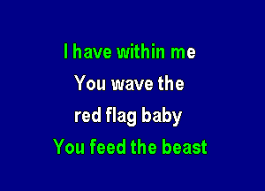 l have within me
You wave the

red flag baby
You feed the beast