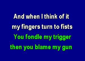 And when I think of it
my fingers turn to fists
You fondle my trigger

then you blame my gun