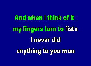 And when I think of it
my fingers turn to fists
I never did

anything to you man