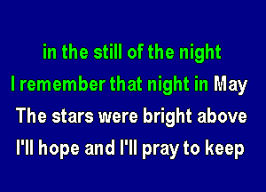 in the still of the night
I remember that night in May
The stars were bright above
I'll hope and I'll pray to keep