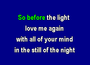 So before the light
love me again

with all of your mind
in the still of the night