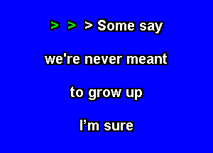 r) ? Some say

we're never meant

to grow up

I'm sure