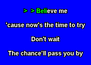 t. Believe me
'cause now's the time to try

Don't wait

The chancdll pass you by