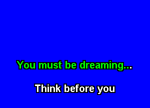 You must be dreaming...

Think before you