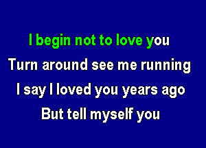 lbegin not to love you
Turn around see me running

I say I loved you years ago

But tell myself you