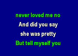 never loved me no
And did you say
she was pretty

But tell myself you