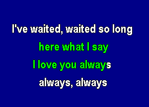 I've waited, waited so long
here what I say

I love you always

always, always