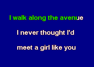 I walk along the avenue

I never thought I'd

meet a girl like you