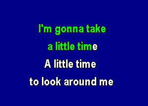 I'm gonna take

a little time
A little time
to look around me