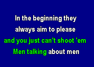 In the beginning they

always aim to please

and you just can't shoot 'em
Men talking about men