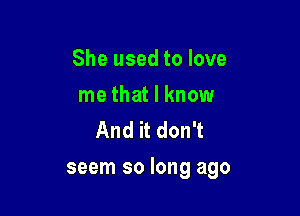 She used to love

me that I know
And it don't

seem so long ago