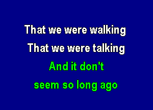 That we were walking

That we were talking
And it don't
seem so long ago