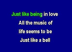 Just like being in love

All the music of
life seems to be
Just like a bell