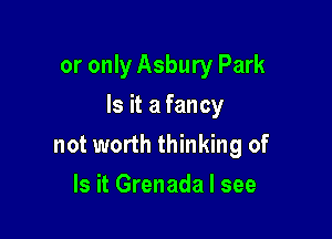 or only Asbury Park

Is it a fancy

not worth thinking of
Is it Grenada I see