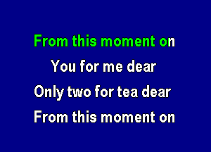 From this moment on
You for me dear

Only two for tea dear

From this moment on