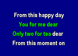 From this happy day

You for me dear
Only two for tea dear
From this moment on