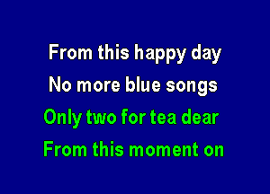 From this happy day

No more blue songs

Only two for tea dear
From this moment on