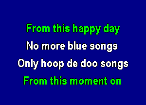 From this happy day
No more blue songs

Only hoop de doo songs

From this moment on