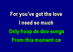 For you've got the love
I need so much

Only hoop de doo songs

From this moment on