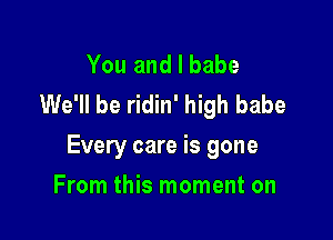 You and l babe
We'll be ridin' high babe

Every care is gone

From this moment on