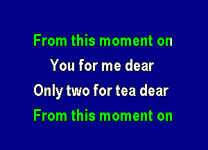 From this moment on
You for me dear

Only two for tea dear

From this moment on