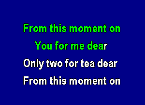 From this moment on
You for me dear

Only two for tea dear

From this moment on