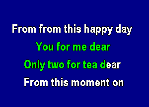 From from this happy day

You for me dear
Only two for tea dear
From this moment on