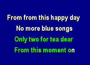 From from this happy day

No more blue songs
Only two for tea dear
From this moment on