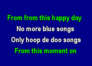From from this happy day
No more blue songs

Only hoop de doo songs

From this moment on