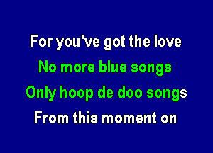 For you've got the love
No more blue songs

Only hoop de doo songs

From this moment on