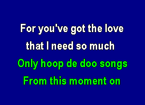 For you've got the love
that I need so much

Only hoop de doo songs

From this moment on