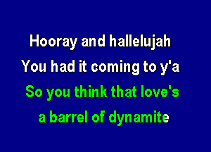 Hooray and hallelujah
You had it coming to y'a
So you think that love's

a barrel of dynamite
