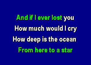 And if I ever lost you

How much would I cry

How deep is the ocean
From here to a star