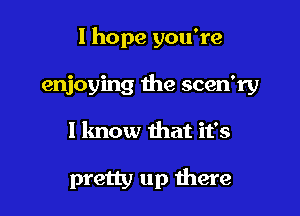 I hope you're
enjoying the scen'ry

I know that it's

pretty up there