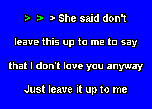 t3 ? '5' She said don't

leave this up to me to say

that I don't love you anyway

Just leave it up to me