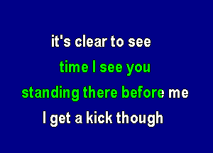 it's clear to see
time I see you
standing there before me

lget a kick though