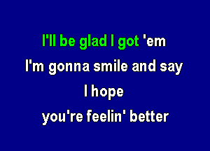 I'll be glad I got 'em

I'm gonna smile and say

lhope
you're feelin' better