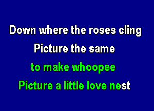 Down where the roses cling

Picture the same
to make whoopee
Picture a little love nest